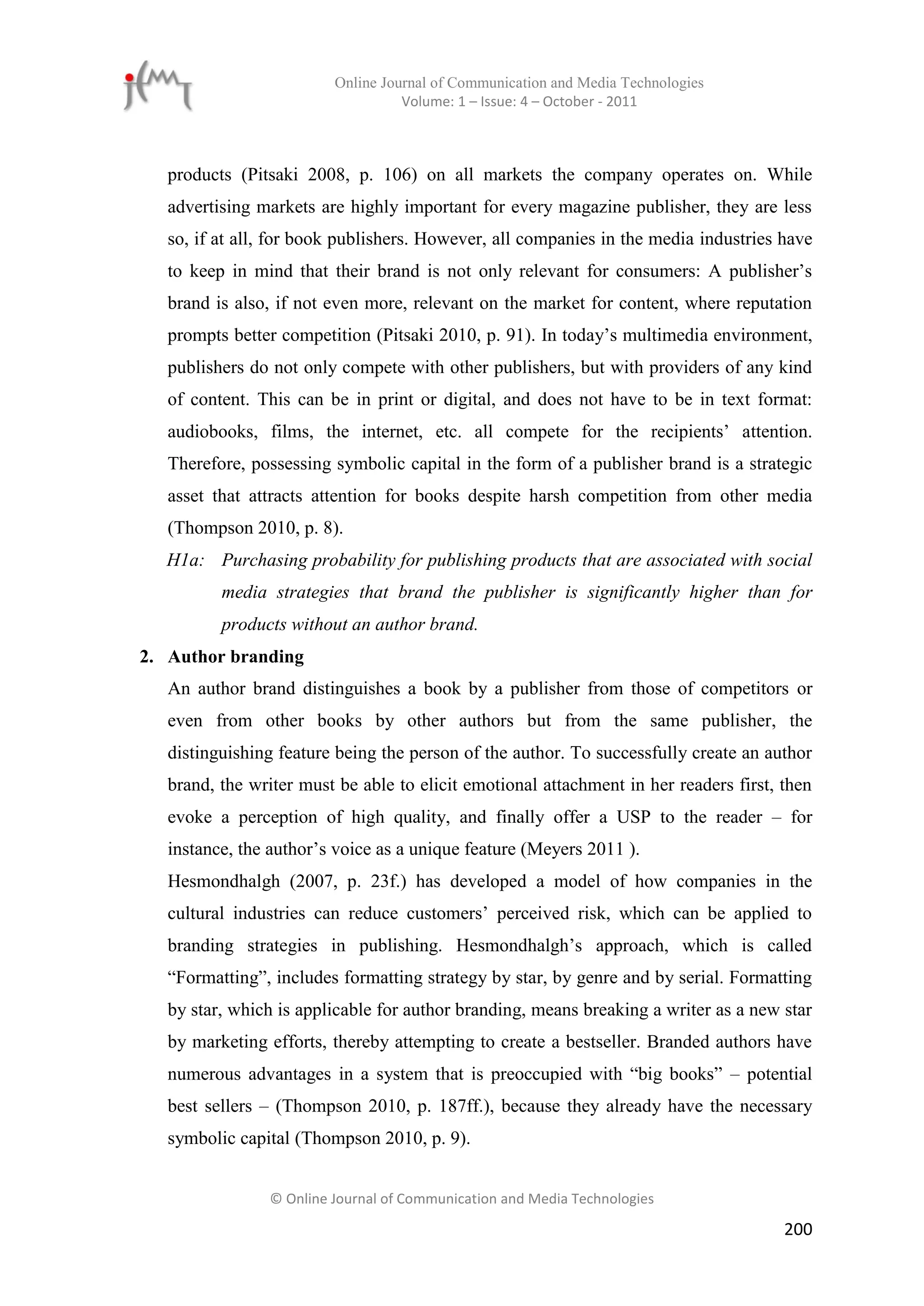 Online Journal of Communication and Media Technologies
                                   Volume: 1 – Issue: 4 – October - 2011



   products (Pitsaki 2008, p. 106) on all markets the company operates on. While
   advertising markets are highly important for every magazine publisher, they are less
   so, if at all, for book publishers. However, all companies in the media industries have
   to keep in mind that their brand is not only relevant for consumers: A publisher’s
   brand is also, if not even more, relevant on the market for content, where reputation
   prompts better competition (Pitsaki 2010, p. 91). In today’s multimedia environment,
   publishers do not only compete with other publishers, but with providers of any kind
   of content. This can be in print or digital, and does not have to be in text format:
   audiobooks, films, the internet, etc. all compete for the recipients’ attention.
   Therefore, possessing symbolic capital in the form of a publisher brand is a strategic
   asset that attracts attention for books despite harsh competition from other media
   (Thompson 2010, p. 8).
  H1a: Purchasing probability for publishing products that are associated with social
          media strategies that brand the publisher is significantly higher than for
          products without an author brand.
2. Author branding
   An author brand distinguishes a book by a publisher from those of competitors or
   even from other books by other authors but from the same publisher, the
   distinguishing feature being the person of the author. To successfully create an author
   brand, the writer must be able to elicit emotional attachment in her readers first, then
   evoke a perception of high quality, and finally offer a USP to the reader – for
   instance, the author’s voice as a unique feature (Meyers 2011 ).
   Hesmondhalgh (2007, p. 23f.) has developed a model of how companies in the
   cultural industries can reduce customers’ perceived risk, which can be applied to
   branding strategies in publishing. Hesmondhalgh’s approach, which is called
   “Formatting”, includes formatting strategy by star, by genre and by serial. Formatting
   by star, which is applicable for author branding, means breaking a writer as a new star
   by marketing efforts, thereby attempting to create a bestseller. Branded authors have
   numerous advantages in a system that is preoccupied with “big books” – potential
   best sellers – (Thompson 2010, p. 187ff.), because they already have the necessary
   symbolic capital (Thompson 2010, p. 9).


                © Online Journal of Communication and Media Technologies

                                                                                       200
 