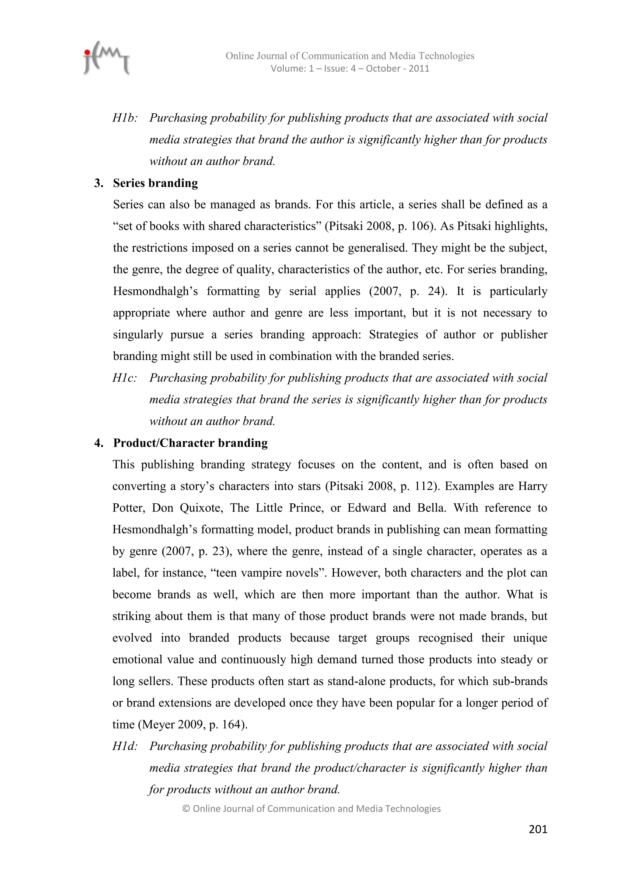 Online Journal of Communication and Media Technologies
                                    Volume: 1 – Issue: 4 – October - 2011



   H1b: Purchasing probability for publishing products that are associated with social
          media strategies that brand the author is significantly higher than for products
          without an author brand.
3. Series branding
   Series can also be managed as brands. For this article, a series shall be defined as a
   “set of books with shared characteristics” (Pitsaki 2008, p. 106). As Pitsaki highlights,
   the restrictions imposed on a series cannot be generalised. They might be the subject,
   the genre, the degree of quality, characteristics of the author, etc. For series branding,
   Hesmondhalgh’s formatting by serial applies (2007, p. 24). It is particularly
   appropriate where author and genre are less important, but it is not necessary to
   singularly pursue a series branding approach: Strategies of author or publisher
   branding might still be used in combination with the branded series.
   H1c: Purchasing probability for publishing products that are associated with social
          media strategies that brand the series is significantly higher than for products
          without an author brand.
4. Product/Character branding
   This publishing branding strategy focuses on the content, and is often based on
   converting a story’s characters into stars (Pitsaki 2008, p. 112). Examples are Harry
   Potter, Don Quixote, The Little Prince, or Edward and Bella. With reference to
   Hesmondhalgh’s formatting model, product brands in publishing can mean formatting
   by genre (2007, p. 23), where the genre, instead of a single character, operates as a
   label, for instance, “teen vampire novels”. However, both characters and the plot can
   become brands as well, which are then more important than the author. What is
   striking about them is that many of those product brands were not made brands, but
   evolved into branded products because target groups recognised their unique
   emotional value and continuously high demand turned those products into steady or
   long sellers. These products often start as stand-alone products, for which sub-brands
   or brand extensions are developed once they have been popular for a longer period of
   time (Meyer 2009, p. 164).
   H1d: Purchasing probability for publishing products that are associated with social
          media strategies that brand the product/character is significantly higher than
          for products without an author brand.
                 © Online Journal of Communication and Media Technologies

                                                                                         201
 