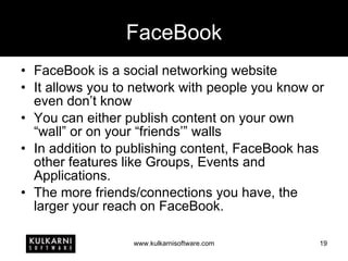 FaceBook FaceBook is a social networking website It allows you to network with people you know or even don’t know You can either publish content on your own “wall” or on your “friends’” walls In addition to publishing content, FaceBook has other features like Groups, Events and Applications. The more friends/connections you have, the larger your reach on FaceBook. 