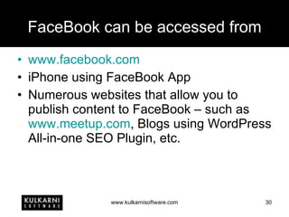 FaceBook can be accessed from www.facebook.com iPhone using FaceBook App Numerous websites that allow you to publish content to FaceBook – such as  www.meetup.com , Blogs using WordPress All-in-one SEO Plugin, etc. 
