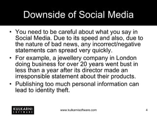 Downside of Social Media You need to be careful about what you say in Social Media. Due to its speed and also, due to the nature of bad news, any incorrect/negative statements can spread very quickly. For example, a jewellery company in London doing business for over 20 years went bust in less than a year after its director made an irresponsible statement about their products. Publishing too much personal information can lead to identity theft. 