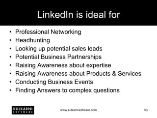 LinkedIn is ideal for Professional Networking Headhunting Looking up potential sales leads Potential Business Partnerships Raising Awareness about expertise Raising Awareness about Products & Services Conducting Business Events Finding Answers to complex questions 