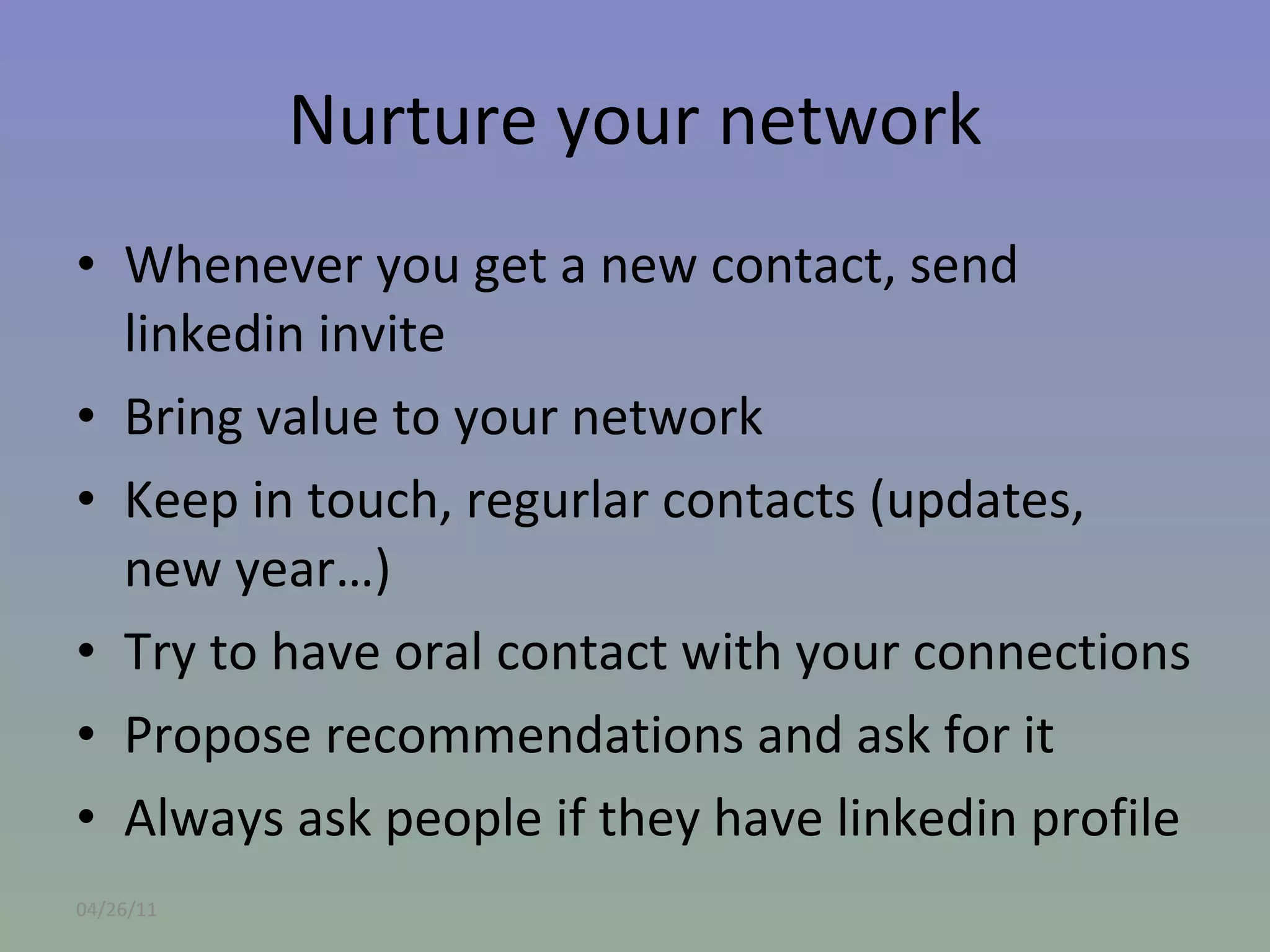 Nurture your network Whenever you get a new contact, send linkedin invite Bring value to your network Keep in touch, regurlar contacts (updates, new year…) Try to have oral contact with your connections Propose recommendations and ask for it Always ask people if they have linkedin profile 04/26/11 