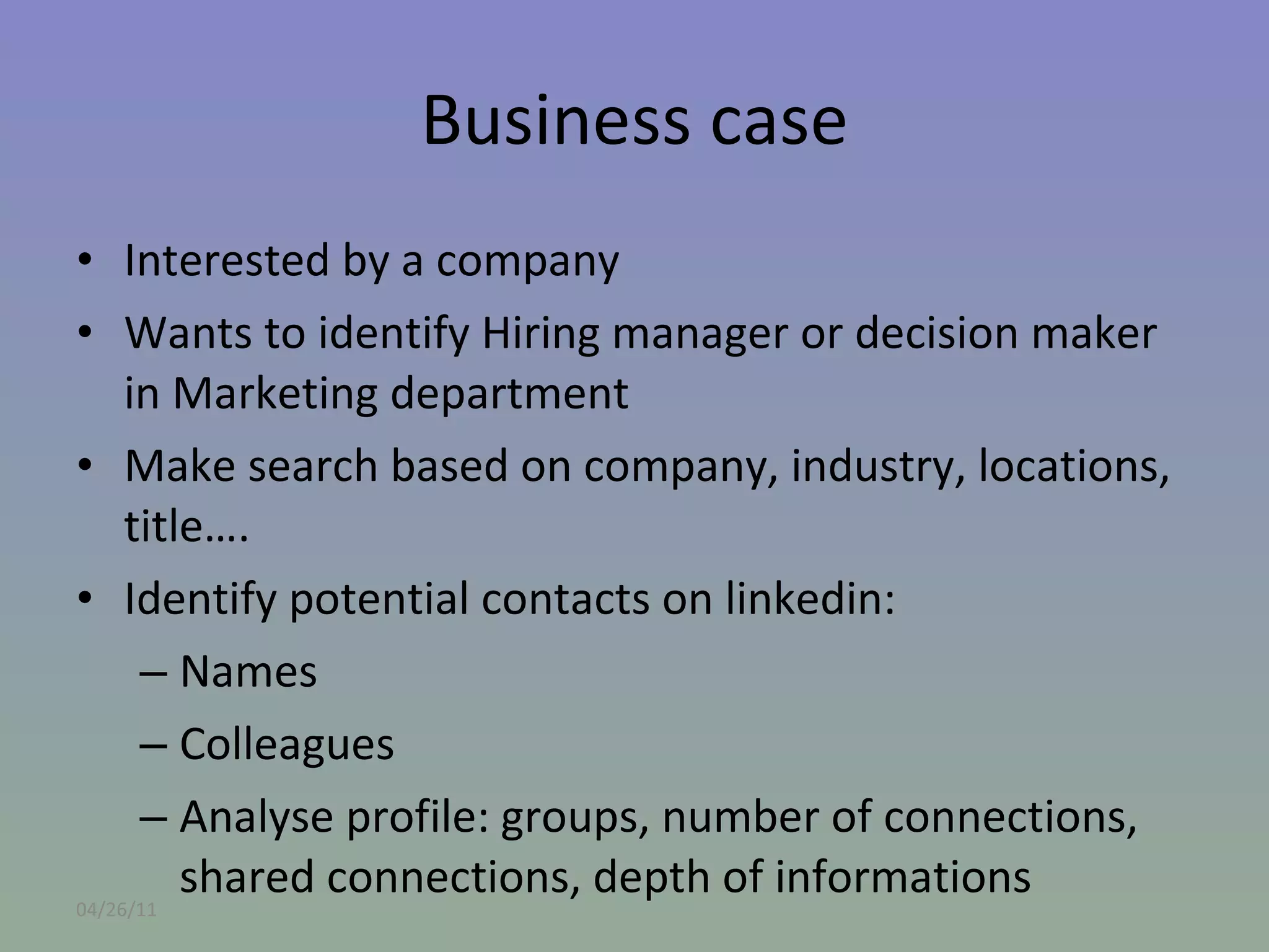Business case Interested by a company Wants to identify Hiring manager or decision maker in Marketing department Make search based on company, industry, locations, title…. Identify potential contacts on linkedin: Names Colleagues Analyse profile: groups, number of connections, shared connections, depth of informations 04/26/11 
