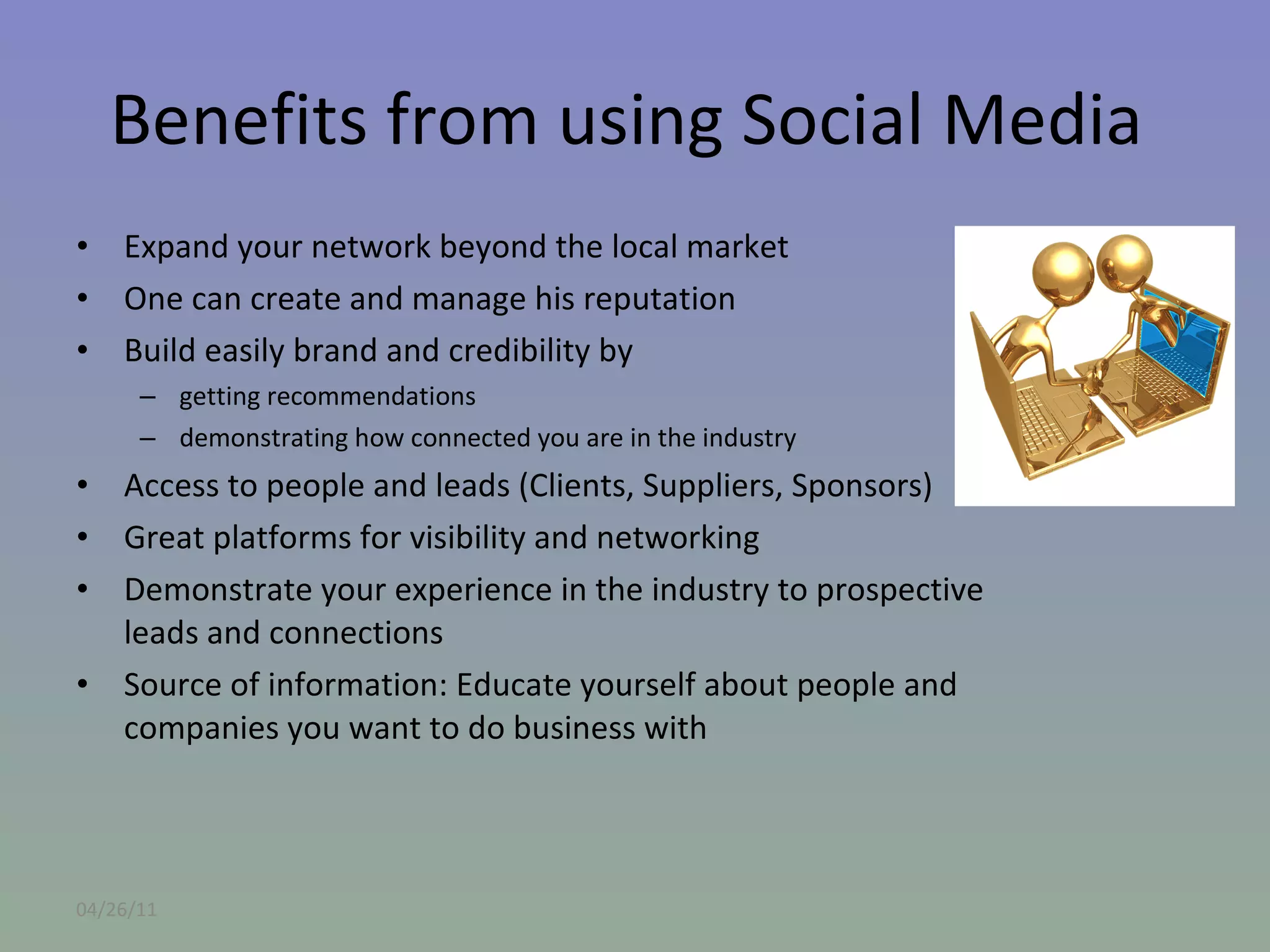 Benefits from using Social Media  Expand your network beyond the local market One can create and manage his reputation Build easily brand and credibility by  getting recommendations demonstrating how connected you are in the industry Access to people and leads (Clients, Suppliers, Sponsors) Great platforms for visibility and networking Demonstrate your experience in the industry to prospective leads and connections Source of information: Educate yourself about people and companies you want to do business with 04/26/11 
