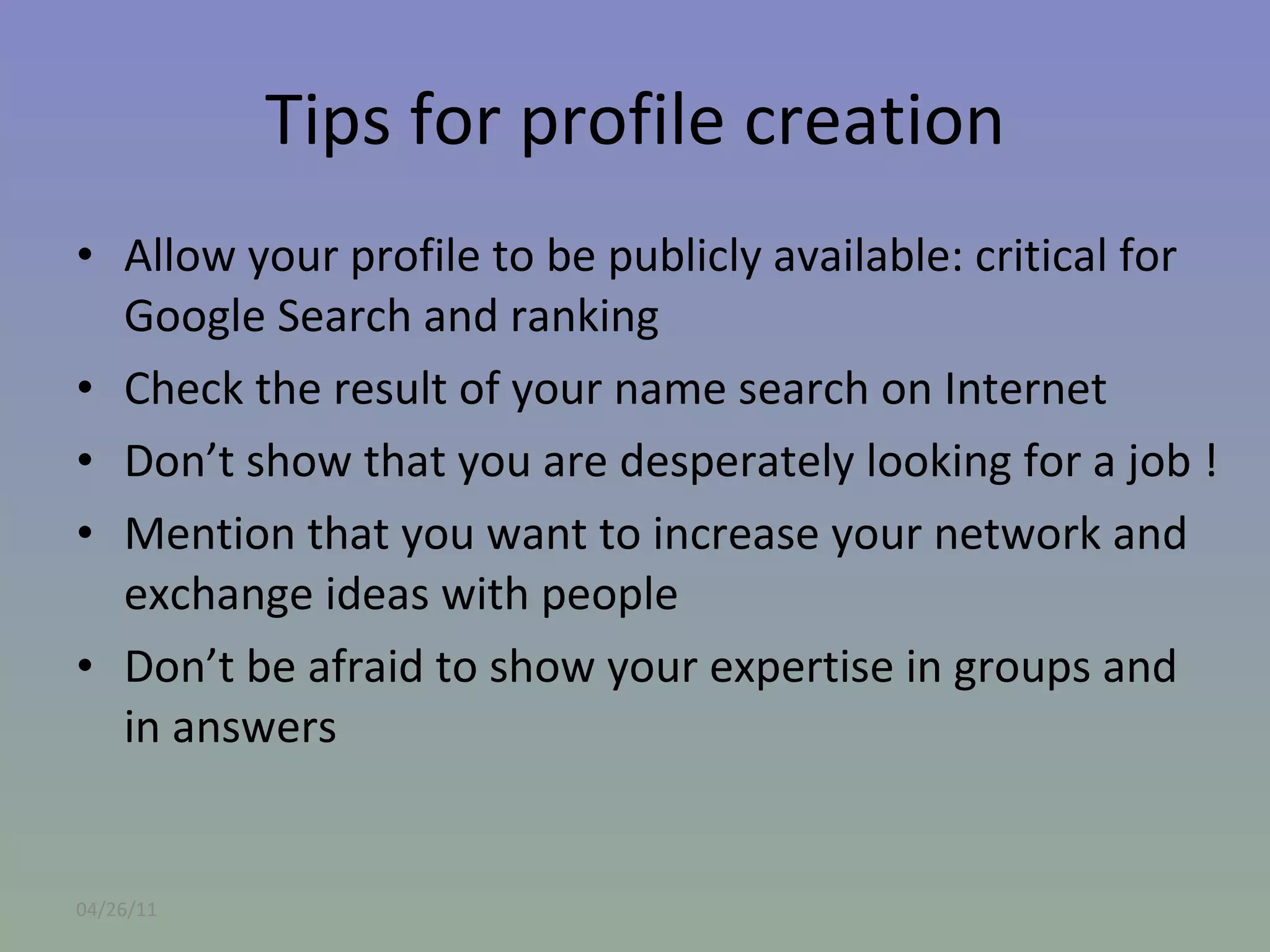 Tips for profile creation Allow your profile to be publicly available: critical for Google Search and ranking Check the result of your name search on Internet Don’t show that you are desperately looking for a job ! Mention that you want to increase your network and exchange ideas with people Don’t be afraid to show your expertise in groups and in answers 04/26/11 