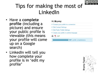 Tips for making the most of LinkedIn Have a  complete profile  (including a picture) and ensure your public profile is viewable (this means your profile will come up on a Google search) LinkedIn will tell you how complete your profile is in ‘edit my profile’ 