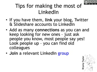 Tips for making the most of LinkedIn If you have them,  link  your blog, Twitter & Slideshare accounts to LinkedIn Add as many  connections  as you can and keep looking for new ones – just ask people you know, most people say yes! Look people up – you can find old colleagues Join  a relevant LinkedIn  group 