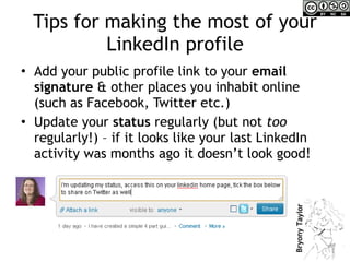 Tips for making the most of your LinkedIn profile Add your public profile link to your  email signature  & other places you inhabit online (such as Facebook, Twitter etc.) Update your  status  regularly (but not  too  regularly!) – if it looks like your last LinkedIn activity was months ago it doesn’t look good! 