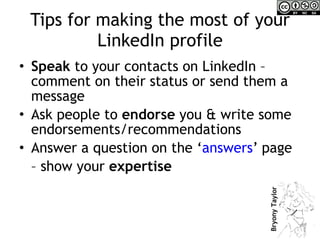 Tips for making the most of your LinkedIn profile Speak  to your contacts on LinkedIn – comment on their status or send them a message Ask people to  endorse  you & write some endorsements/recommendations Answer a question on the ‘ answers ’ page  –  show your  expertise 