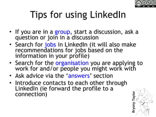 Tips for using LinkedIn If you are in a  group , start a discussion, ask a question or join in a discussion Search for  jobs  in LinkedIn (it will also make recommendations for jobs based on the information in your profile) Search for the  organisation  you are applying to work for and/or people you might work with Ask advice via the ‘ answers ’ section Introduce contacts to each other through LinkedIn (ie forward the profile to a connection) 