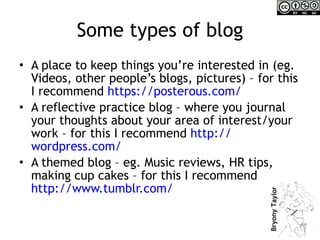 Some types of blog A place to keep things you’re interested in (eg. Videos, other people’s blogs, pictures) – for this I recommend  https:// posterous.com /   A reflective practice blog – where you journal your thoughts about your area of interest/your work – for this I recommend  http:// wordpress.com /   A themed blog – eg. Music reviews, HR tips, making cup cakes – for this I recommend  http:// www.tumblr.com /   