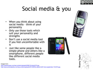 Social media & you When you think about using social media – think of your personality Only use those tools which suit your personality and strengths  Don’t use a social media tool if you feel uncomfortable with it Just like some people like a simple phone and others like a smartphone, different people like different social media tools. Images from:  http://nokiareviewz.com/wp-content/uploads/2008/12/nokia3310.jpg http://www.androidpolice.com/wp-content/uploads/2010/09/htc-desire-hd01-hero-september-15-2010.jpg   