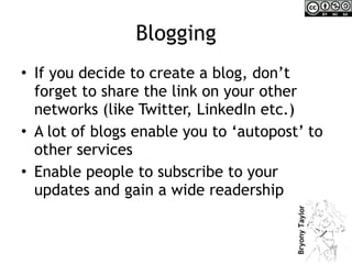 Blogging If you decide to create a blog, don’t forget to share the link on your other networks (like Twitter, LinkedIn etc.)  A lot of blogs enable you to ‘autopost’ to other services Enable people to subscribe to your updates and gain a wide readership 