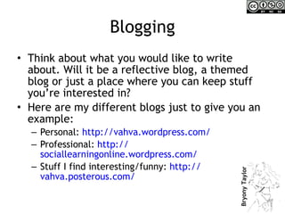 Blogging Think about what you would like to write about. Will it be a reflective blog, a themed blog or just a place where you can keep stuff you’re interested in? Here are my different blogs just to give you an example: Personal:  http:// vahva.wordpress.com /   Professional:  http:// sociallearningonline.wordpress.com /   Stuff I find interesting/funny:  http:// vahva.posterous.com /   