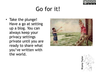 Go for it! Take the plunge! Have a go at setting up a blog. You can always keep your privacy settings private until you are ready to share what you’ve written with the world. 