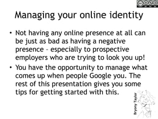 Managing your online identity Not having any online presence at all can be just as bad as having a negative presence – especially to prospective employers who are trying to look you up! You have the opportunity to manage what comes up when people Google you. The rest of this presentation gives you some tips for getting started with this. 