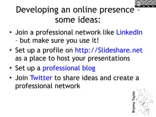 Developing an online presence – some ideas: Join a professional network like  LinkedIn  – but make sure you use it! Set up a profile on  http://Slideshare.net   as a place to host your presentations Set up a  professional blog  Join  Twitter  to share ideas and create a professional network 
