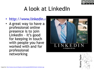 A look at LinkedIn http://www.linkedin.com/nhome/ A great way to have a professional online presence is to join LinkedIn – it’s good for keeping in touch with people you have worked with and for professional networking Image from:  http://nowsourcing.com/blog/wp-content/uploads/2009/04/linkedin-motivation.jpg   