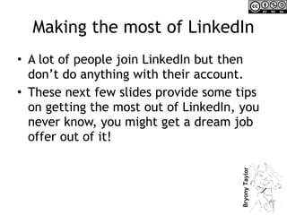 Making the most of LinkedIn A lot of people join LinkedIn but then don’t do anything with their account. These next few slides provide some tips on getting the most out of LinkedIn, you never know, you might get a dream job offer out of it! 