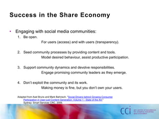 Success in the Share EconomyEngaging with social media communities:Be open.			For users (access) and with users (transparency).Seed community processes by providing content and tools.			Model desired behaviour, assist productive participation.Support community dynamics and devolve responsibilities.			Engage promising community leaders as they emerge.Don’t exploit the community and its work.			Making money is fine, but you don’t own your users.Adapted from Axel Bruns and Mark Bahnisch. "Social Drivers behind Growing Consumer Participation in User-Led Content Generation: Volume 1 - State of the Art." Sydney: Smart Services CRC, 2009.