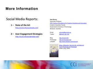 More InformationSocial Media Reports:1 – 	State of the Art	(http://snurb.info/socialmedia-vol1)2 – 	User Engagement Strategies	(http://snurb.info/socialmedia-vol2)Axel BrunsAssociate ProfessorARC Centre of Excellence for Creative Industries and InnovationCreative Industries FacultyQueensland University of TechnologyBrisbane, AustraliaEmail:	a.bruns@qut.edu.auTwitter: 	@snurb_dot_infoBlog: 		http://snurb.info/Produsage:	http://produsage.org/LinkedIn:	http://www.linkedin.com/in/snurbBlogs, Wikipedia, Second Life, and Beyond:From Production to Produsage(Peter Lang, 2008)