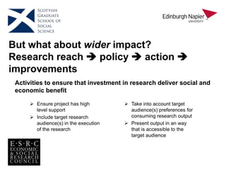 But what about wider impact?
Research reach  policy  action 
improvements
 Take into account target
audience(s) preferences for
consuming research output
 Present output in an way
that is accessible to the
target audience
 Ensure project has high
level support
 Include target research
audience(s) in the execution
of the research
Activities to ensure that investment in research deliver social and
economic benefit
 