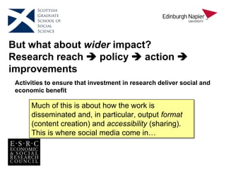 But what about wider impact?
Research reach  policy  action 
improvements
 Take into account target
audience(s) preferences for
consuming research output
 Present output in an way
that is accessible to the
target audience
 Ensure project has high
level support
 Include target research
audience(s) in the execution
of the research
Activities to ensure that investment in research deliver social and
economic benefit
Much of this is about how the work is
disseminated and, in particular, output format
(content creation) and accessibility (sharing).
This is where social media come in…
 