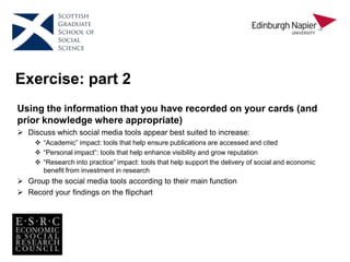 Exercise: part 2
Using the information that you have recorded on your cards (and
prior knowledge where appropriate)
 Discuss which social media tools appear best suited to increase:
 “Academic” impact: tools that help ensure publications are accessed and cited
 “Personal impact”: tools that help enhance visibility and grow reputation
 “Research into practice” impact: tools that help support the delivery of social and economic
benefit from investment in research
 Group the social media tools according to their main function
 Record your findings on the flipchart
 
