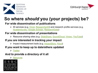 So where should you (your projects) be?
For wide dissemination of publications
 ID services (e.g. Orcid, ResearcherID) and research profile services (e.g.
Academia.edu, Google Scholar, ResearchGate)
For wide dissemination of presentations
 Resource sharing sites (e.g. SlideShare, SoundCloud, Vimeo, YouTube)
If you are interested in tracking your impact
 Impact measurement tools (e.g. ImpactStory, Klout)
If you want to keep up to date/others updated
 Twitter
And to provide a directory of it all
 About.me
 