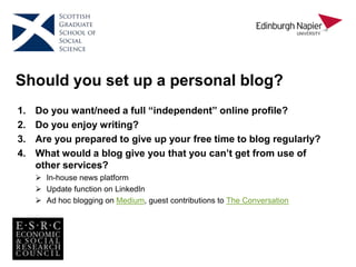 Should you set up a personal blog?
1. Do you want/need a full “independent” online profile?
2. Do you enjoy writing?
3. Are you prepared to give up your free time to blog regularly?
4. What would a blog give you that you can’t get from use of
other services?
 In-house news platform
 Update function on LinkedIn
 Ad hoc blogging on Medium, guest contributions to The Conversation
 