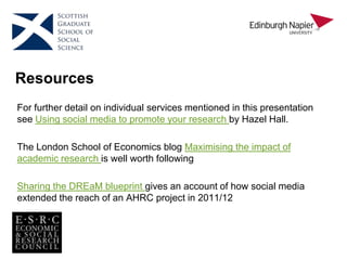 Resources
For further detail on individual services mentioned in this presentation
see Using social media to promote your research by Hazel Hall.
The London School of Economics blog Maximising the impact of
academic research is well worth following
Sharing the DREaM blueprint gives an account of how social media
extended the reach of an AHRC project in 2011/12
 