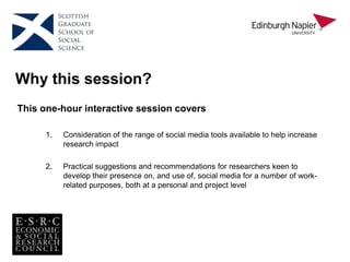 Why this session?
This one-hour interactive session covers
1. Consideration of the range of social media tools available to help increase
research impact
2. Practical suggestions and recommendations for researchers keen to
develop their presence on, and use of, social media for a number of work-
related purposes, both at a personal and project level
 