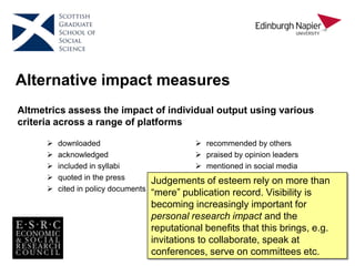Alternative impact measures
Altmetrics assess the impact of individual output using various
criteria across a range of platforms
 recommended by others
 praised by opinion leaders
 mentioned in social media
 etc.
 downloaded
 acknowledged
 included in syllabi
 quoted in the press
 cited in policy documents
Judgements of esteem rely on more than
“mere” publication record. Visibility is
becoming increasingly important for
personal research impact and the
reputational benefits that this brings, e.g.
invitations to collaborate, speak at
conferences, serve on committees etc.
 