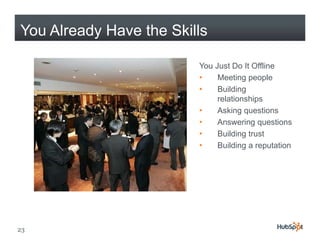 You Already Have the Skills

                         You Just Do It Offline
                         •    Meeting people
                         •    Building
                              relationships
                         •    Asking
                              A ki questions
                                           ti
                         •    Answering questions
                         •    Building trust
                         •    Building a reputation




23
 