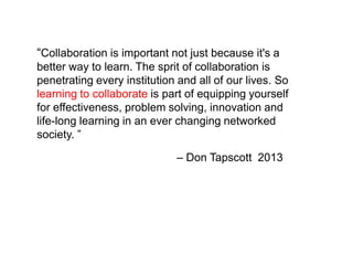 – Don Tapscott 2013
“Collaboration is important not just because it's a
better way to learn. The sprit of collaboration is
penetrating every institution and all of our lives. So
learning to collaborate is part of equipping yourself
for effectiveness, problem solving, innovation and
life-long learning in an ever changing networked
society. ”
 