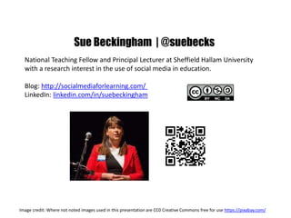 Sue Beckingham | @suebecks
National Teaching Fellow and Principal Lecturer at Sheffield Hallam University
with a research interest in the use of social media in education.
Blog: http://socialmediaforlearning.com/
LinkedIn: linkedin.com/in/suebeckingham
Image credit: Where not noted images used in this presentation are CC0 Creative Commons free for use https://pixabay.com/
 
