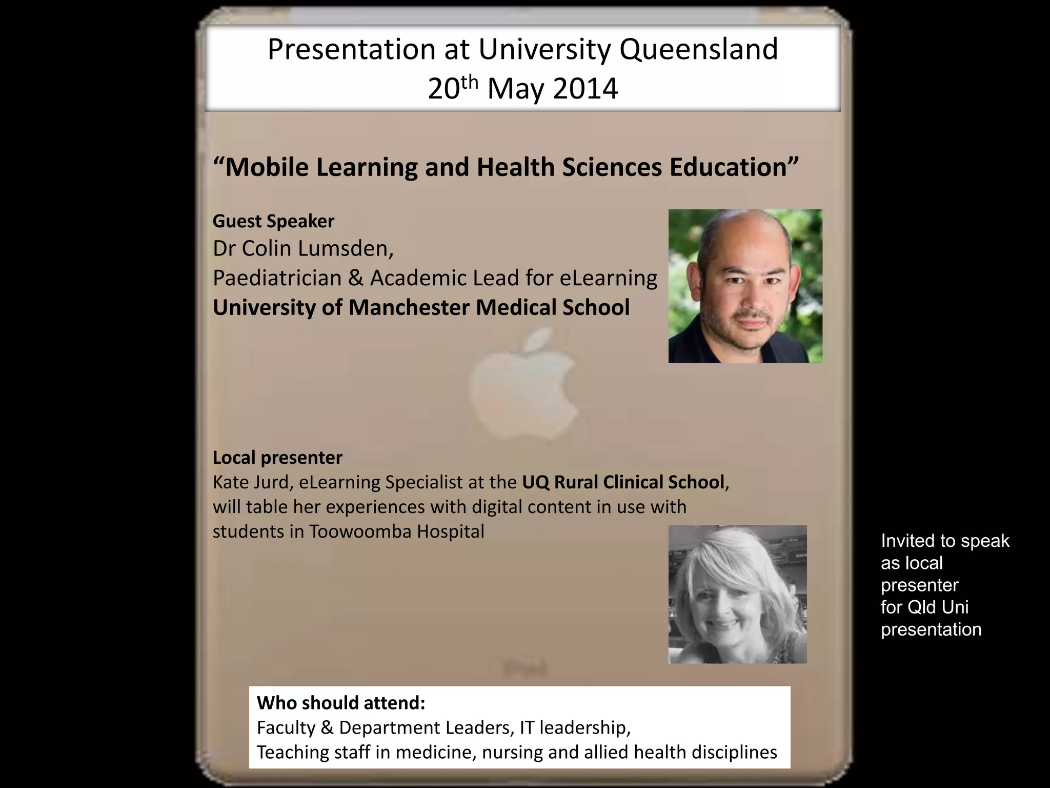 “Mobile Learning and Health Sciences Education”
Guest Speaker
Dr Colin Lumsden,
Paediatrician & Academic Lead for eLearning
University of Manchester Medical School
Local presenter
Kate Jurd, eLearning Specialist at the UQ Rural Clinical School,
will table her experiences with digital content in use with
students in Toowoomba Hospital
.
Who should attend:
Faculty & Department Leaders, IT leadership,
Teaching staff in medicine, nursing and allied health disciplines
Presentation at University Queensland
20th May 2014
Invited to speak
as local
presenter
for Qld Uni
presentation
 