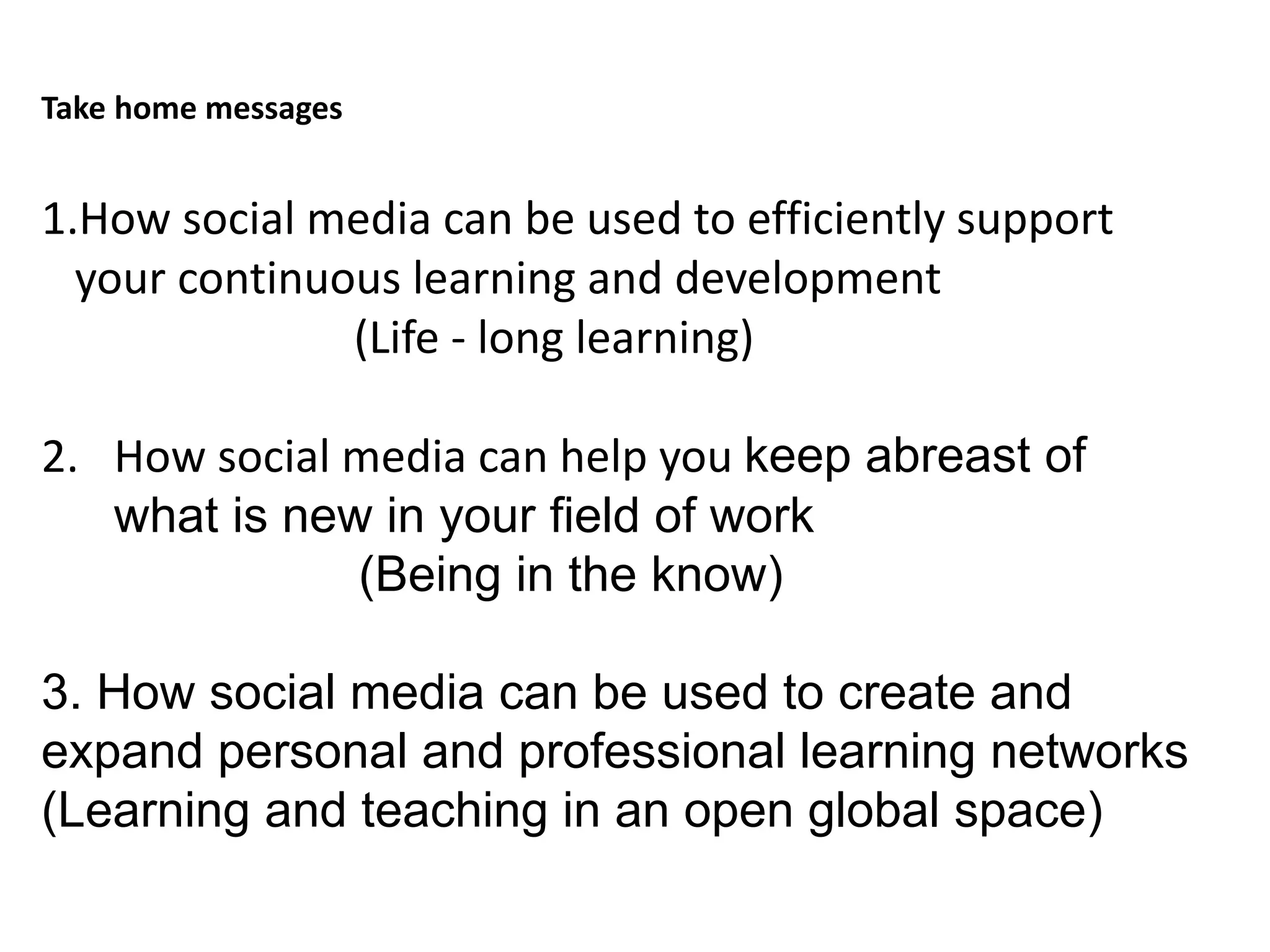 Take home messages
1.How social media can be used to efficiently support
your continuous learning and development
(Life - long learning)
2. How social media can help you keep abreast of
what is new in your field of work
(Being in the know)
3. How social media can be used to create and
expand personal and professional learning networks
(Learning and teaching in an open global space)
 