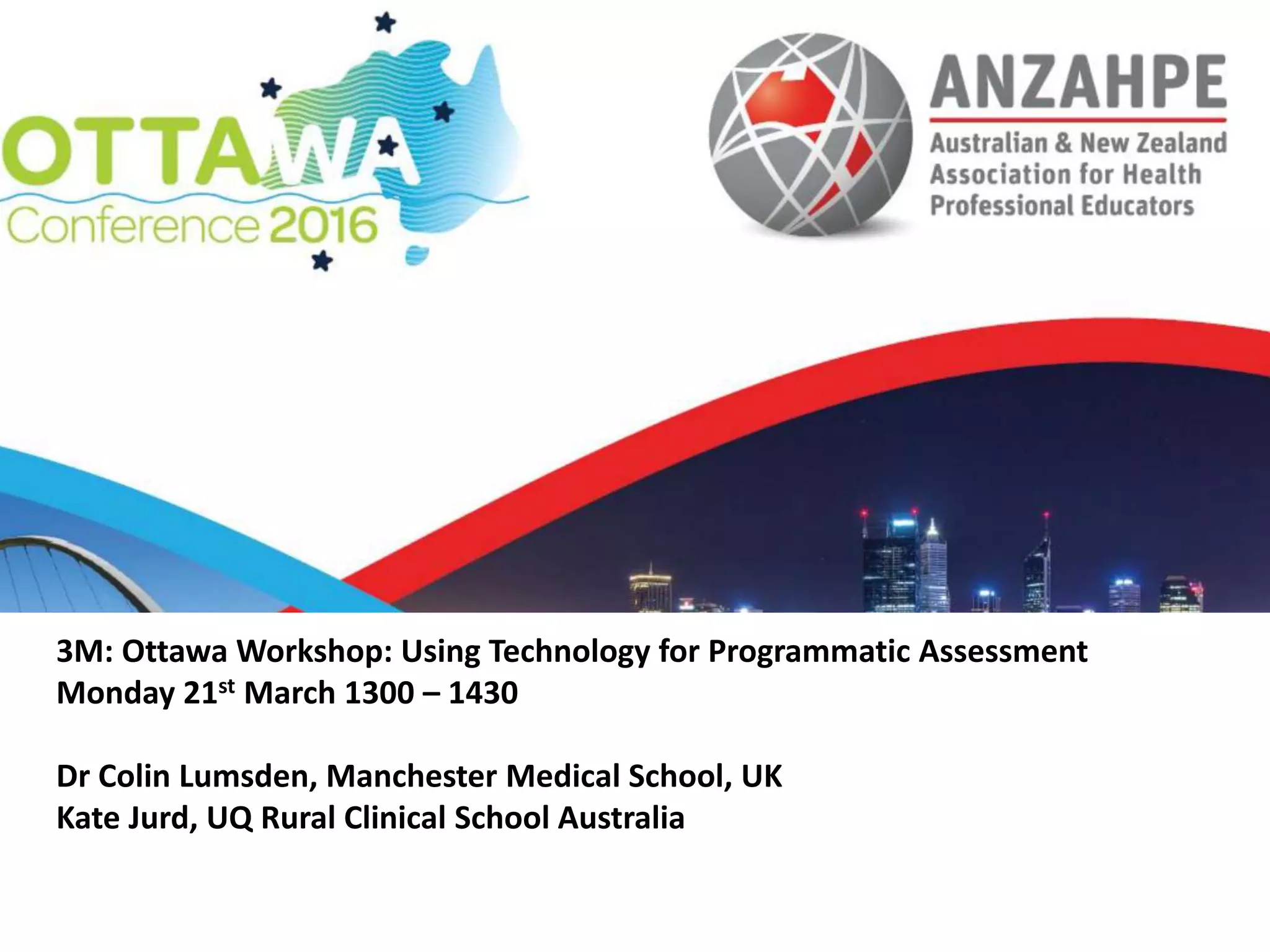 3M: Ottawa Workshop: Using Technology for Programmatic Assessment
Monday 21st March 1300 – 1430
Dr Colin Lumsden, Manchester Medical School, UK
Kate Jurd, UQ Rural Clinical School Australia
 