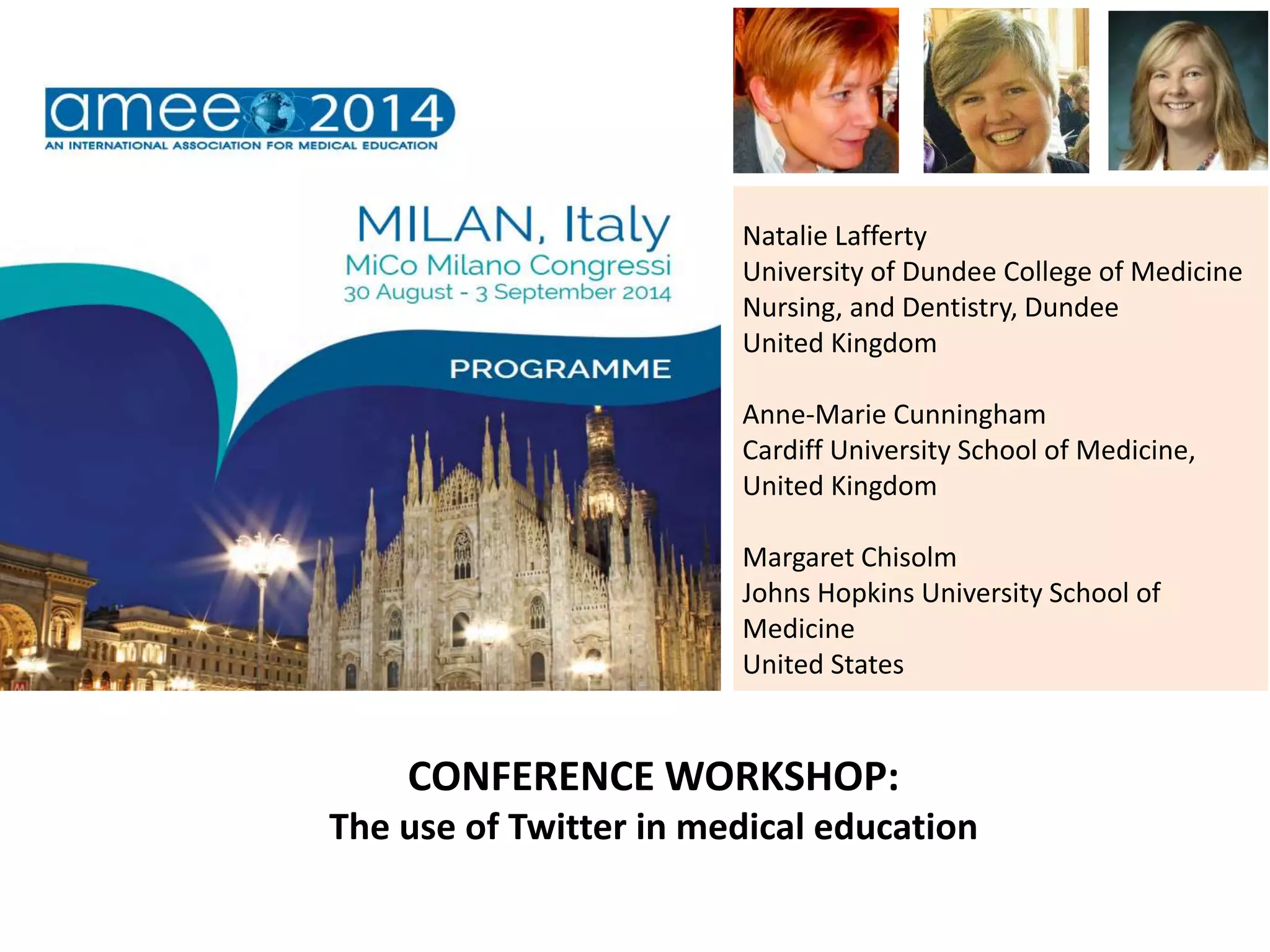 Natalie Lafferty
University of Dundee College of Medicine
Nursing, and Dentistry, Dundee
United Kingdom
Anne-Marie Cunningham
Cardiff University School of Medicine,
United Kingdom
Margaret Chisolm
Johns Hopkins University School of
Medicine
United States
CONFERENCE WORKSHOP:
The use of Twitter in medical education
 