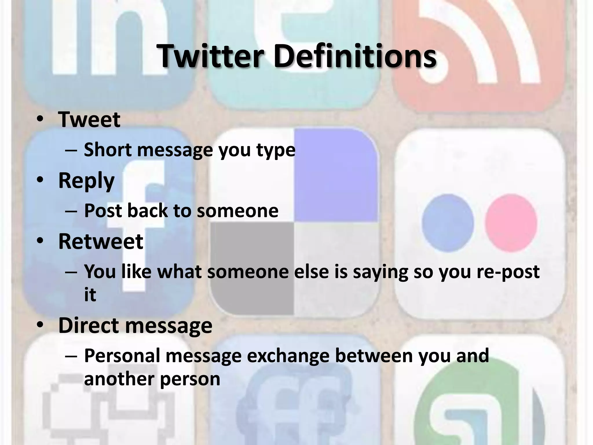 Twitter DefinitionsTweetShort message you typeReplyPost back to someoneRetweetYou like what someone else is saying so you re-post itDirect messagePersonal message exchange between you and another person