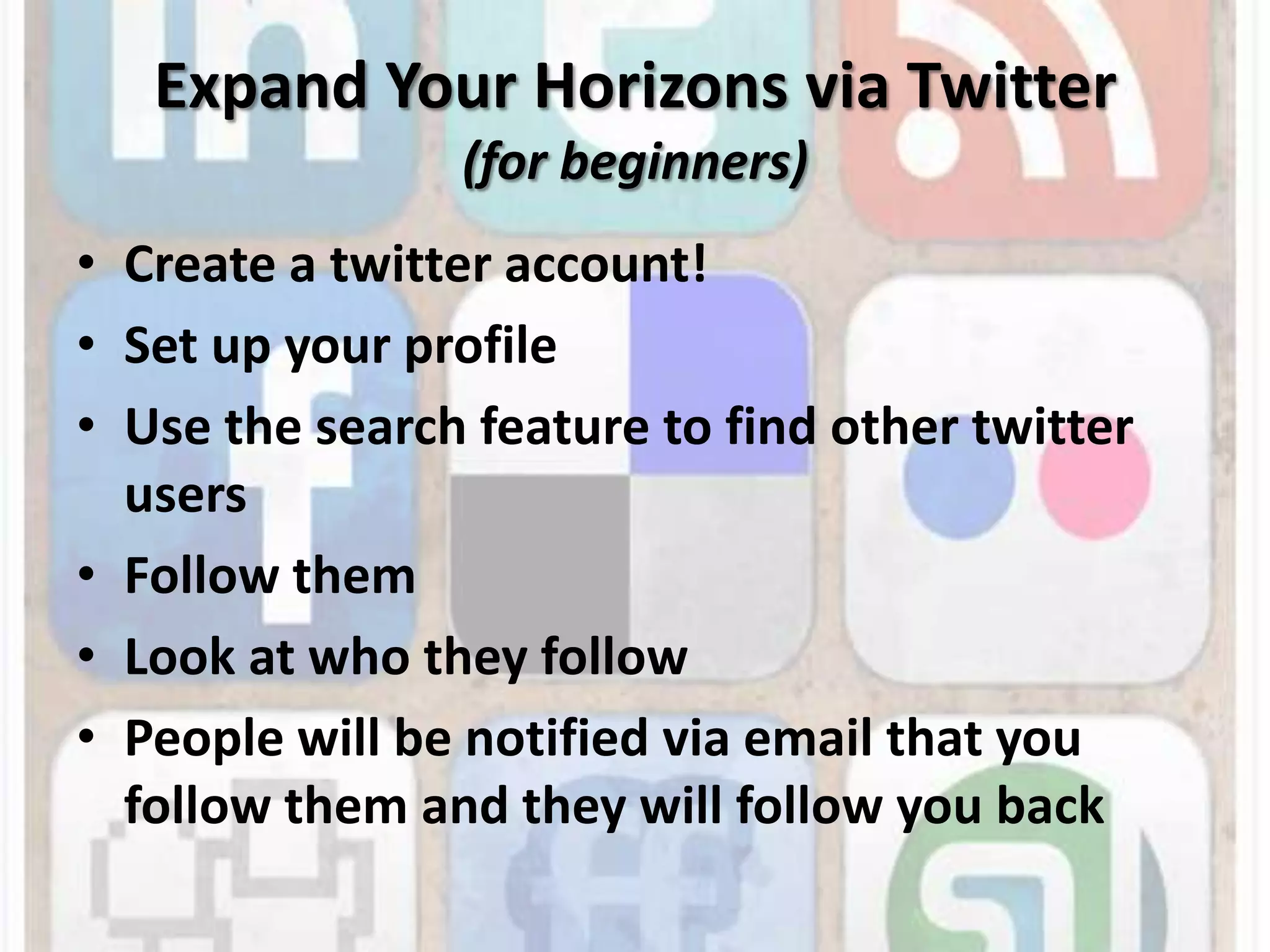 Expand Your Horizons via Twitter(for beginners)Create a twitter account!Set up your profileUse the search feature to find other twitter usersFollow themLook at who they followPeople will be notified via email that you follow them and they will follow you back
