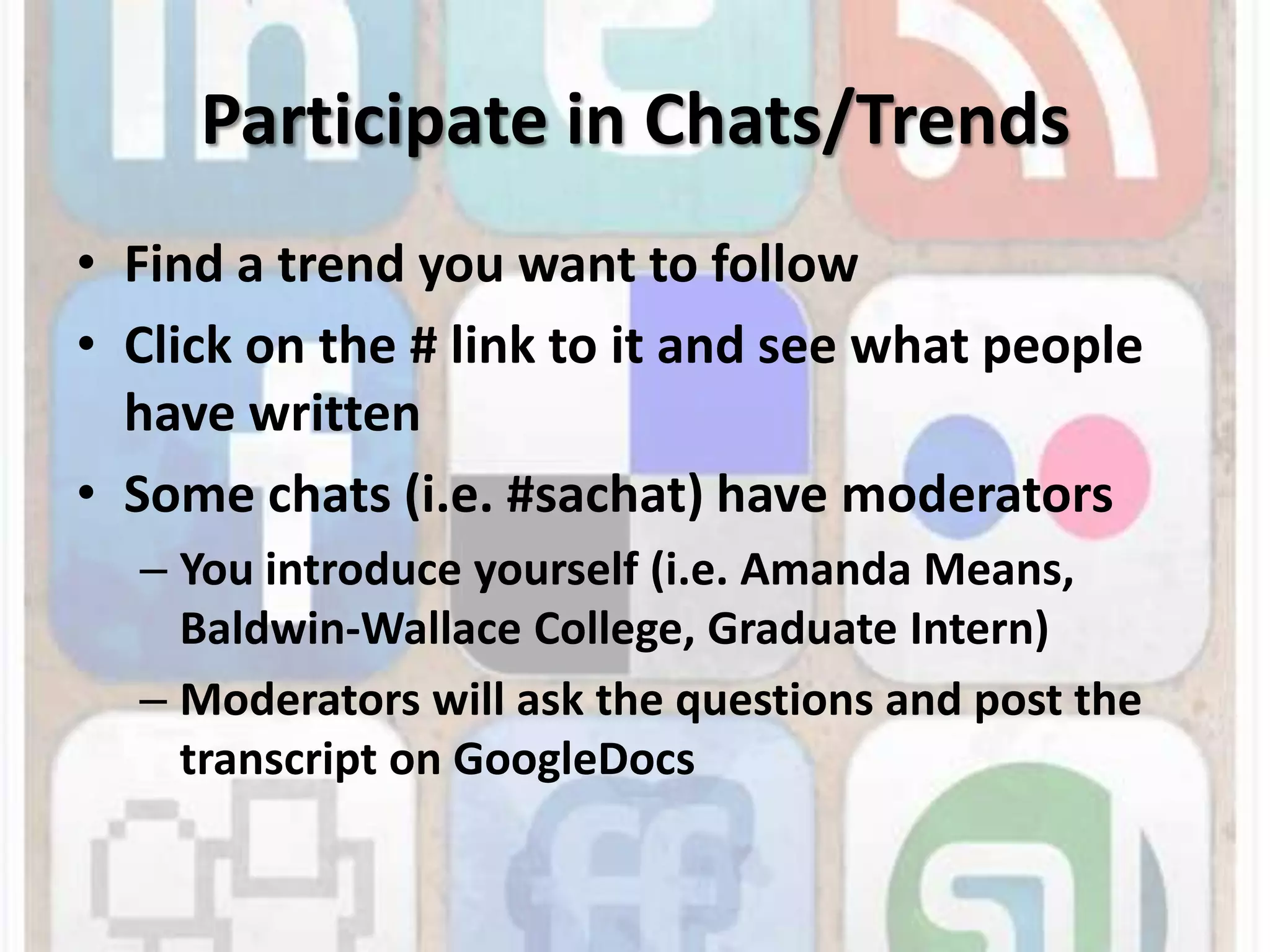 Participate in Chats/TrendsFind a trend you want to followClick on the # link to it and see what people have writtenSome chats (i.e. #sachat) have moderatorsYou introduce yourself (i.e. Amanda Means, Baldwin-Wallace College, Graduate Intern)Moderators will ask the questions and post the transcript on GoogleDocs