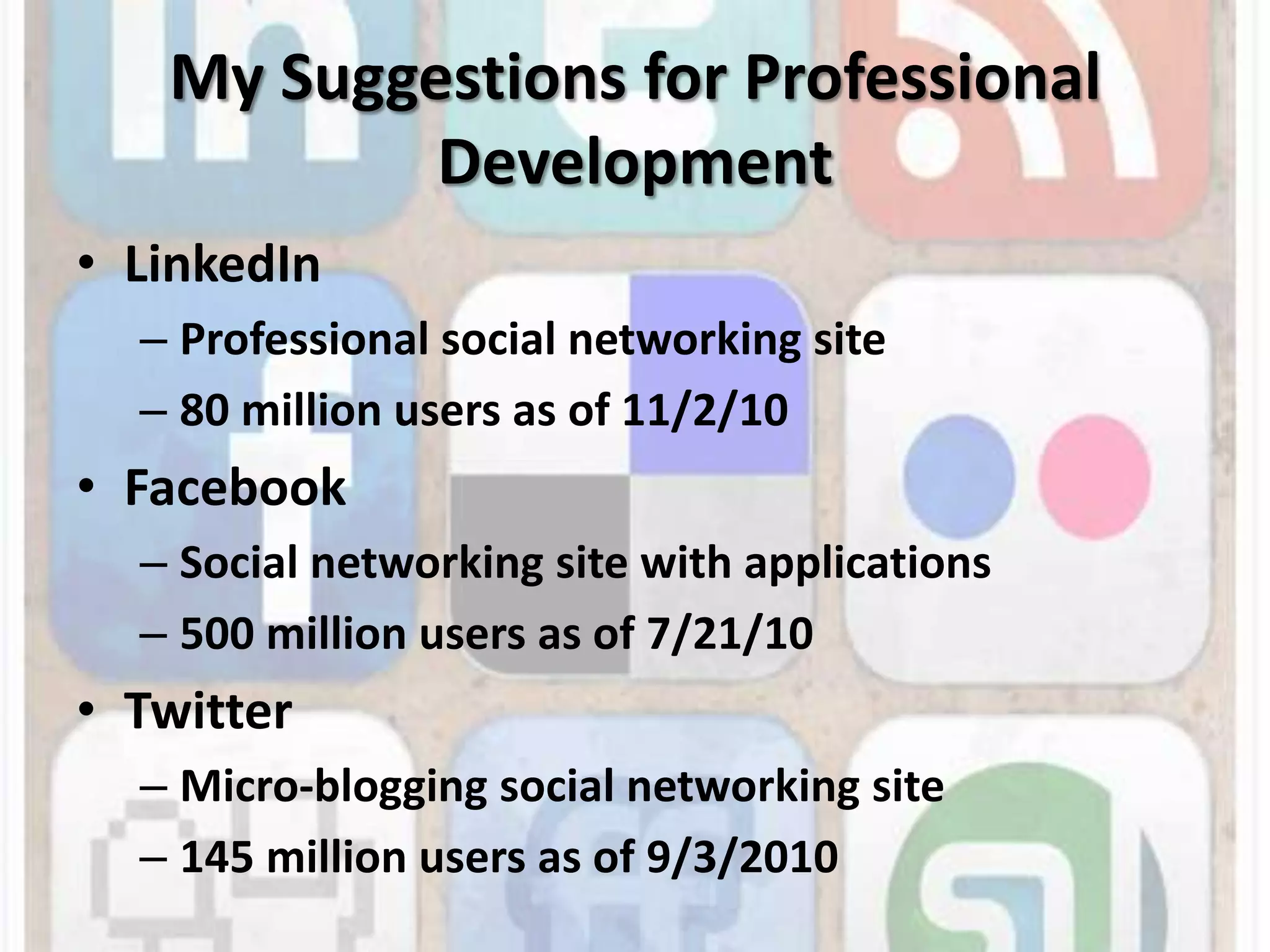 My Suggestions for Professional DevelopmentLinkedInProfessional social networking site 80 million users as of 11/2/10FacebookSocial networking site with applications500 million users as of 7/21/10TwitterMicro-blogging social networking site145 million users as of 9/3/2010