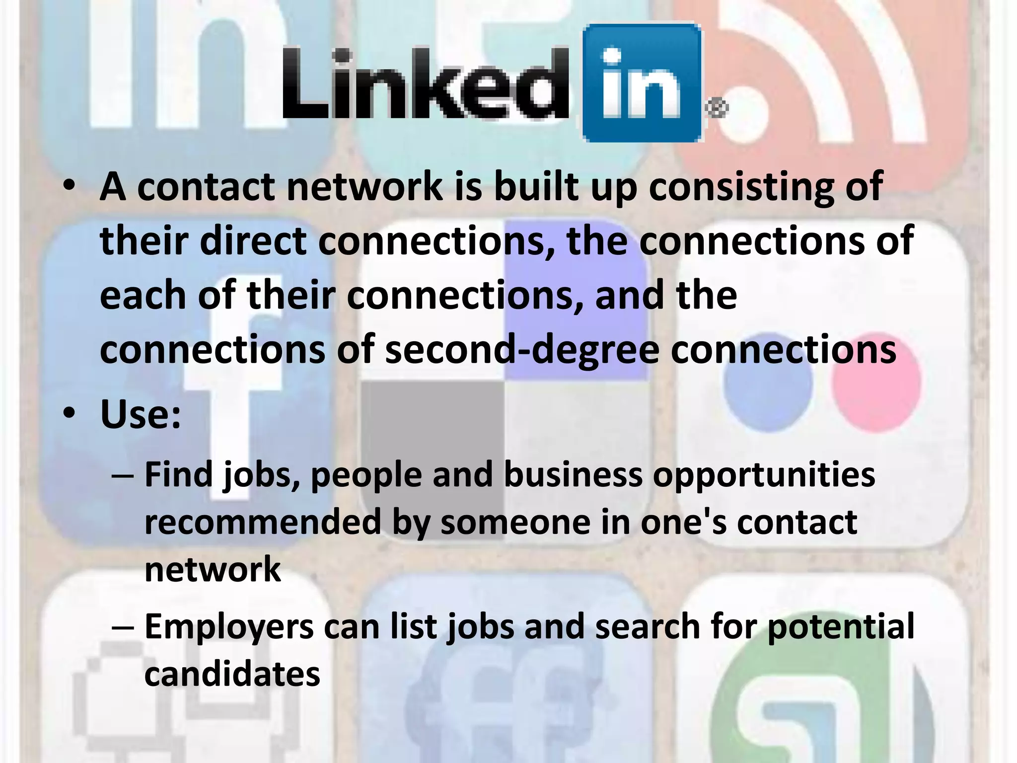 A contact network is built up consisting of their direct connections, the connections of each of their connections, and the connections of second-degree connectionsUse: Find jobs, people and business opportunities recommended by someone in one's contact networkEmployers can list jobs and search for potential candidates