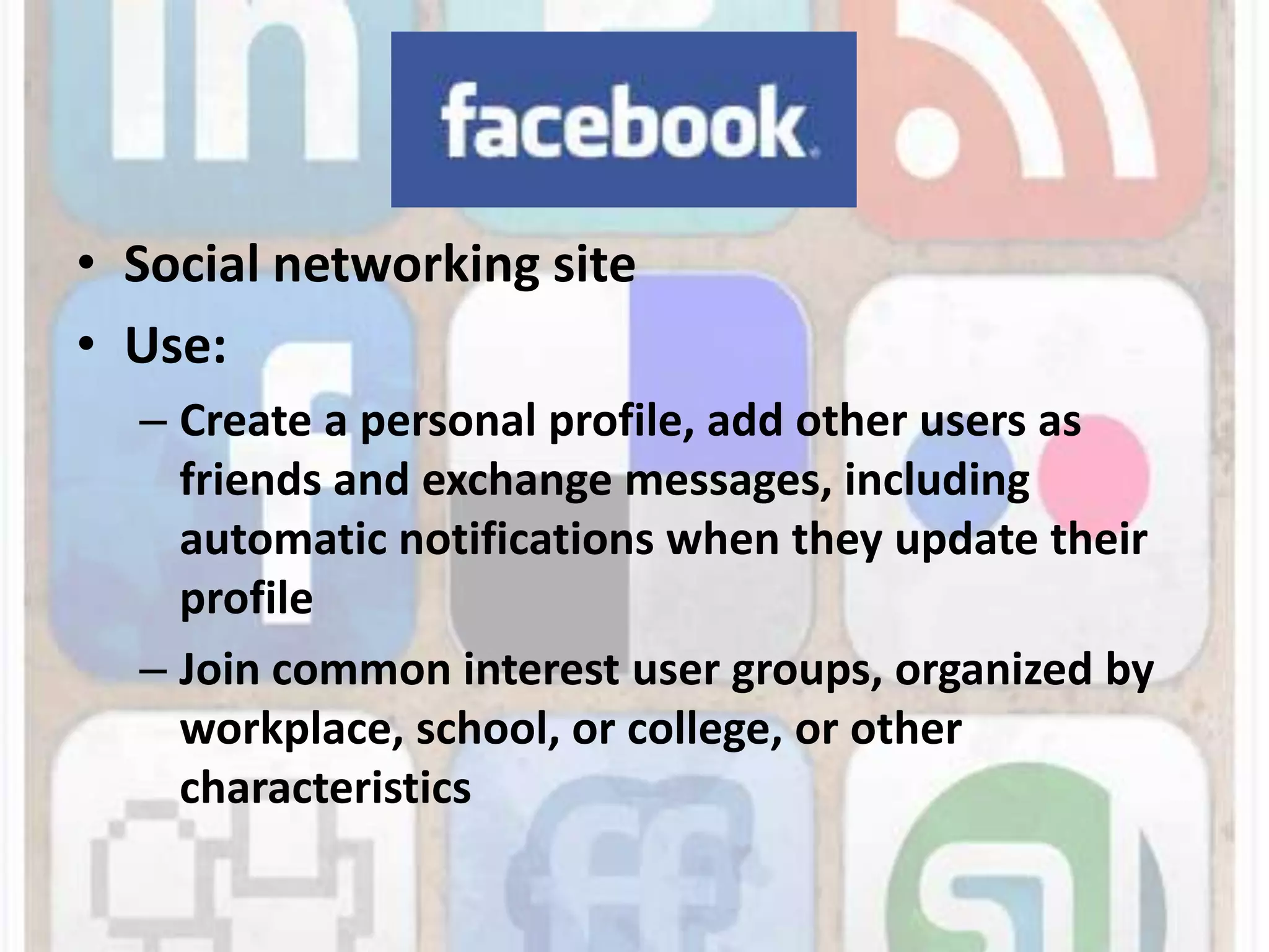 Social networking siteUse:Create a personal profile, add other users as friends and exchange messages, including automatic notifications when they update their profileJoin common interest user groups, organized by workplace, school, or college, or other characteristics