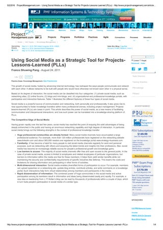 5/2/2016 ProjectManagement.com ­ Using Social Media as a Strategic Tool for Projects­Lessons­Learned (PLLs) ­ http://www.projectmanagement.com/article…
http://www.projectmanagement.com/articles/283539/Using­Social­Media­as­a­Strategic­Tool­for­Projects­Lessons­Learned­­PLLs­ 1/4
Templates Webinars Events Blogs Tools Training Reference Membership About Us Language 
Projects Programs Portfolios Practices Agile Connections Processes Education
Hello Shu Wing | Log Out 
Account | Profile | Network | Inbox |
|   Home   |   Hot Topics   |   Knowledge Management   |  
Upcoming
Events 
May 9­11, 2016: PMI Global Congress 2016—EMEA 
May 9­12, 2016: SeminarsWorld Philadelphia  
May 12­13, 2016: SeminarsWorld Barcelona 
Using Social Media as a Strategic Tool for Projects­
Lessons­Learned (PLLs)
Franco Shuwing Pang ­ August 24, 2011
The growth of social media, fueled by advancing Internet technology, has reshaped the ways people communicate and network
with each other. It allows networks to be built with people who would have otherwise not known each other in a physical sense.
Based on its degree of interaction, the social media can be classified into four categories: (1) private social media, such as
networking sites; (2) online forums; (3) blogs and mini­blogs; and, (4) organizational and professional knowledge portals, with
participative and interactive features. Table 1 illustrates the different features of these four types of social media.
Social media is a powerful source of communication and networking, both personally and professionally. It also gives rise to
new opportunities to foster knowledge transfers within many professional arenas, including project management. Projects­
lessons­learned (PLLs) are cases in point. This article describes the power of social media, as a new means of facilitating
communication and interpersonal interactions, and how such power can be translated into a knowledge­sharing platform of
PLLs.
The Competitive Edge of Social Media
Having grown rapidly over the last few years, social media has reached the point of enjoying the solid advantages of being
deeply entrenched in the public and having an enormous networking capability and high degree of interaction. In particular,
social media brings out the following strengths in the context of professional knowledge transfer:
Huge professional communities are already formed: Many social media channels have accumulated a large
professional audience. For example, more than 120 million professionals have registered on the networking website
www.linkedin.com and about 365,000 readers are registered on the knowledge portal www.strategy+business.com.
Familiarity: It has become a habit for many people to visit social media channels regularly for work and personal
purposes, such as networking with others and acquiring the latest trends and insights into their professions. Also, social
media has become an increasingly reliable source for people’s professional growth and knowledge gains.
Low barriers to access: The majority of social media channels offer free and open access to the general public. In the
case of private social media, access is limited to employees and related employees of particular organizations, but
barriers to information within the media are free for these members; it helps them yield similar benefits while not
maintaining the security and confidentiality requirements of specific industries like defense. This lowers the costs and
limitations for sharing information and participating in other forms of activities.
Multi­dimensional interaction: Social media enables diversified forms of participation to occur. For example, members
can upload speeches on a networking site, update blog entries, contribute articles, and write comments on a knowledge
portal. Such interactions help form virtual relationships among members and participants in the media.
Rapid dissemination of information: The combined power of huge communities in the social media and active
participation among its members result in information and ideas being disseminated easily and rapidly. For example, a
new idea on leadership from J. P. Kotter’s blog can be read by thousands of professionals within a couple of days, which
in turn fuels people’s participation in social media of a similar type.
0Like
 
SHARE
 
Practice Areas: Knowledge Management, New Practitioners
  SEARCH  
Content  People 
Advanced    Index
   
ADVERTISEMENT
SPONSORS
CA PPM Resource Center 
Innotas 
PMXPO 2016 On Demand 
More White Papers 
Tools Directory
Training Directory
PMchallenge
PMwars
 