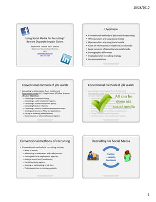 10/28/2010




                                                                                            Overview
                                                                  •   Conventional methods of job search & recruiting
        Using Social Media for Recruiting?                        •   Why recruiters are using social media
         Beware Disparate Impact Claims                           •   How recruiters are using social media
              Stephanie R. Thomas, Ph.D., Director                •   Kinds of information available via social media
               Statistical and Economic Expert Testimony          •   Legal concerns of recruiting via social media
                                   MCG
                         sthomas@mcg-site.com                     •   Demographic differences
                              (401) 331-6360                      •   Implications for recruiting strategy
                                                                  •   Recommendations
                                                                                         Equal Employment Advisory and Litigation
                                                                                           Support Division, Minimax Consulting




  Conventional methods of job search                                  Conventional methods of job search
• According to information from the Current                       • According to information from the Current
  Population Survey (U.S. Department of Labor, Bureau               Population Survey (U.S. Department of Labor, Bureau
  of Labor Statistics):                                             of Labor Statistics):
   –   Contacting an employer directly;                               –   Contacting an employer directly;
   –   Contacting a public employment agency;                         –   Contacting a public employment agency;
   –   Contacting a private employment agency;                        –   Contacting a private employment agency;
   –   Contacting friends or relatives;                               –   Contacting friends or relatives;
   –   Contacting a school or university employment center;           –   Contacting a school or university employment center;
   –   Sending out resumes or filling out applications;               –   Sending out resumes or filling out applications;
   –   Placing or answering advertisements;                           –   Placing or answering advertisements;
   –   Checking union or other professional registers.                –   Checking union or other professional registers.
                       Equal Employment Advisory and Litigation                          Equal Employment Advisory and Litigation
                         Support Division, Minimax Consulting                              Support Division, Minimax Consulting




Conventional methods of recruiting                                         Recruiting via Social Media
• Conventional methods of recruiting include:
   – Word of mouth;
   – Advertising in newspapers and trade journals;
   – Posting with local employment agencies;
   – Hiring a search firm / headhunter;
   – Contacting temp agency;
   – Hosting or participating in job fairs;
   – Posting vacancies on company website.


                       Equal Employment Advisory and Litigation                          Equal Employment Advisory and Litigation
                         Support Division, Minimax Consulting                              Support Division, Minimax Consulting




                                                                                                                                            1
 