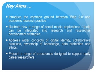 Key Aims ...
•Introduce the common ground between Web 2.0 and
academic research practice
•Illustrate how a range of social media applications / tools can
be integrated into research and researcher development
strategies
•Address wider concepts of digital identity, collaborative
practices, ownership of knowledge, data protection and ethics.
•Present a range of e-resources designed to support early
career researchers
                                                            5
 